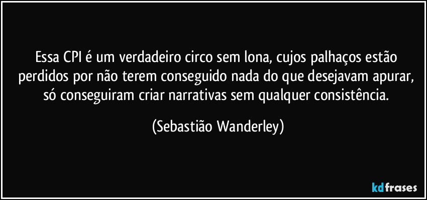 Essa CPI é um verdadeiro circo sem lona, cujos palhaços estão perdidos por não terem conseguido  nada do que desejavam apurar, só conseguiram criar narrativas sem qualquer consistência. (Sebastião Wanderley)