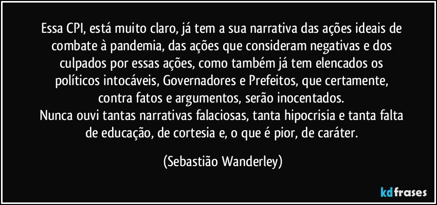 Essa CPI, está muito claro, já tem a sua narrativa das ações ideais de combate à pandemia, das ações que consideram negativas e dos culpados por essas ações, como também já tem elencados os políticos intocáveis, Governadores e Prefeitos, que certamente, contra fatos e argumentos, serão inocentados. 
Nunca ouvi tantas narrativas falaciosas, tanta hipocrisia e tanta falta de educação, de cortesia e, o que é pior, de caráter. (Sebastião Wanderley)