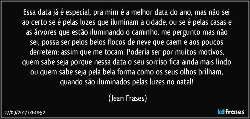 Essa data já é especial, pra mim é a melhor data do ano, mas não sei ao certo se é pelas luzes que iluminam a cidade, ou se é pelas casas e as árvores que estão iluminando o caminho, me pergunto mas não sei, possa ser pelos belos flocos de neve que caem e aos poucos derretem; assim que me tocam. Poderia ser por muitos motivos, quem sabe seja porque nessa data o seu sorriso fica ainda mais lindo ou quem sabe seja pela bela forma como os seus olhos brilham, quando são iluminados pelas luzes no natal! (Jean Frases)