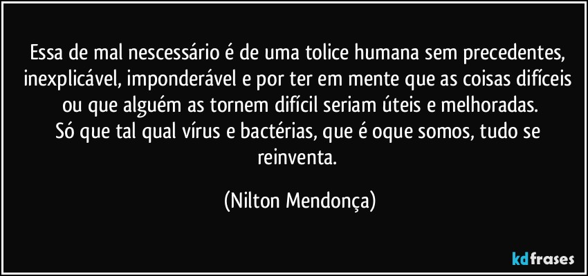 Essa de mal nescessário é de uma tolice humana sem precedentes, inexplicável, imponderável e por ter em mente que as coisas difíceis ou que alguém as tornem difícil seriam úteis e melhoradas.
Só que tal qual vírus e bactérias, que é oque somos, tudo se reinventa. (Nilton Mendonça)