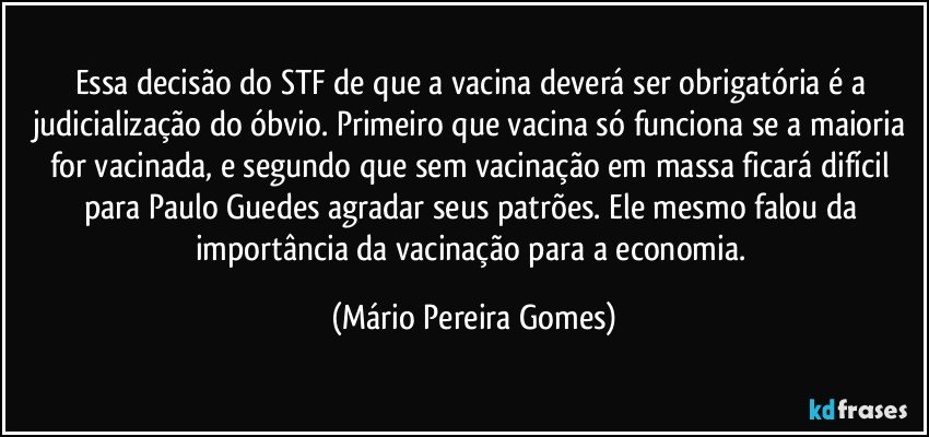 Essa decisão do STF de que a vacina deverá ser obrigatória é a judicialização do óbvio. Primeiro que vacina só funciona se a maioria for vacinada, e segundo que sem vacinação em massa ficará difícil para Paulo Guedes agradar seus patrões. Ele mesmo falou da importância da vacinação para a economia. (Mário Pereira Gomes)