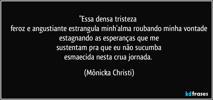 "Essa densa tristeza 
feroz e angustiante estrangula minh'alma roubando minha vontade
estagnando as esperanças que me
sustentam pra que eu não sucumba
esmaecida nesta crua jornada. (Mônicka Christi)