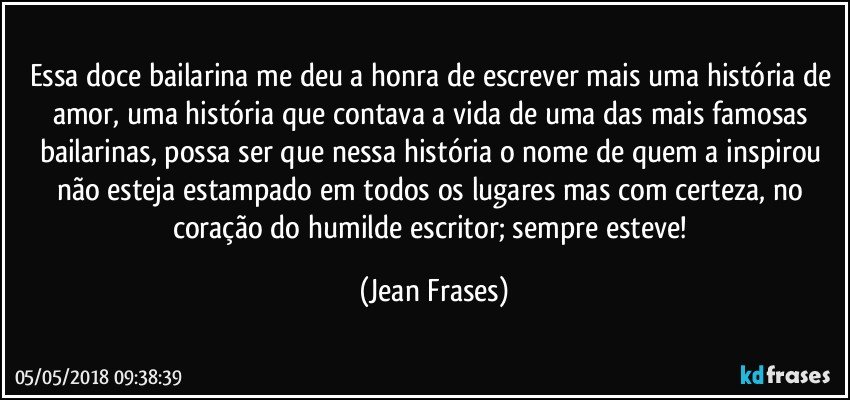 Essa doce bailarina me deu a honra de escrever mais uma história de amor, uma história que contava a vida de uma das mais famosas bailarinas, possa ser que nessa história o nome de quem a inspirou não esteja estampado em todos os lugares mas com certeza, no coração do humilde escritor; sempre esteve! (Jean Frases)