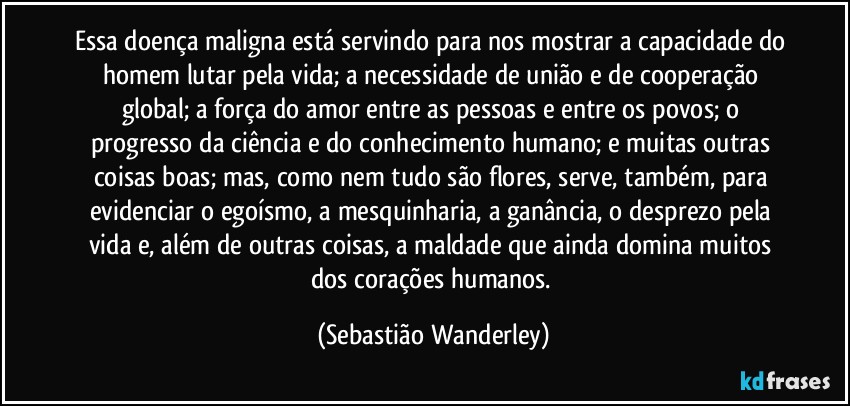 Essa doença maligna está servindo para nos mostrar a capacidade do homem lutar pela vida; a necessidade de união e de cooperação global; a força do amor entre as pessoas e entre os povos; o progresso da ciência e do conhecimento humano; e muitas outras coisas boas; mas, como nem tudo são flores, serve, também, para evidenciar o egoísmo, a mesquinharia, a ganância, o desprezo pela vida e, além de outras coisas, a maldade que ainda domina muitos dos corações humanos. (Sebastião Wanderley)