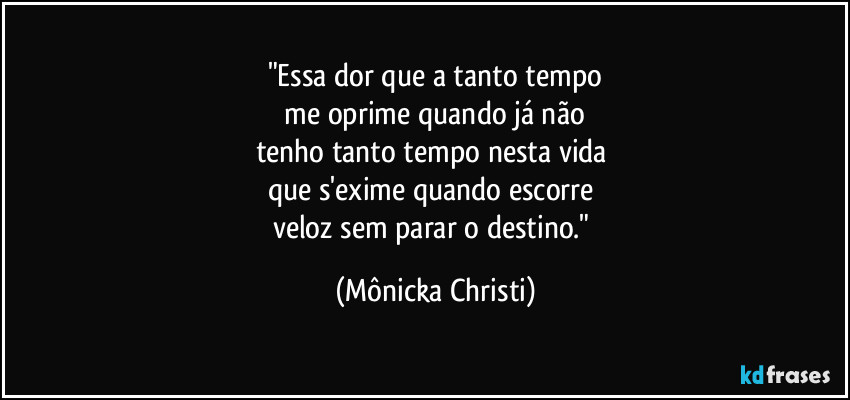 "Essa dor que a tanto tempo
 me oprime quando já não 
tenho tanto tempo nesta vida 
que s'exime quando escorre  
veloz sem parar o destino." (Mônicka Christi)