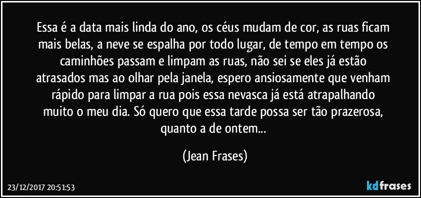 Essa é a data mais linda do ano, os céus mudam de cor, as ruas ficam mais belas, a neve se espalha por todo lugar, de tempo em tempo os caminhões passam e limpam as ruas, não sei se eles já estão atrasados mas ao olhar pela janela, espero ansiosamente que venham rápido para limpar a rua pois essa nevasca já está atrapalhando muito o meu dia. Só quero que essa tarde possa ser tão prazerosa, quanto a de ontem... (Jean Frases)