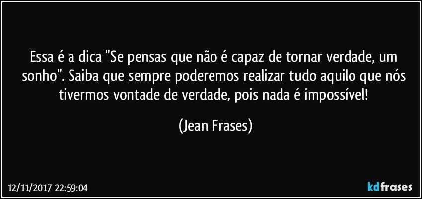 Essa é a dica "Se pensas que não é capaz de tornar verdade, um sonho". Saiba que sempre poderemos realizar tudo aquilo que nós tivermos vontade de verdade, pois nada é impossível! (Jean Frases)