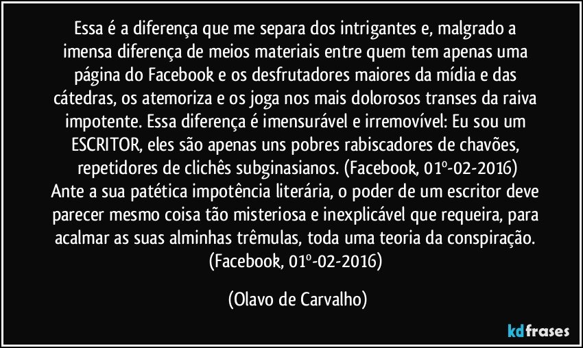 Essa é a diferença que me separa dos intrigantes e, malgrado a imensa diferença de meios materiais entre quem tem apenas uma página do Facebook e os desfrutadores maiores da mídia e das cátedras, os atemoriza e os joga nos mais dolorosos transes da raiva impotente.  Essa diferença é imensurável e irremovível: Eu sou um ESCRITOR, eles são apenas uns pobres rabiscadores de chavões, repetidores de clichês subginasianos. (Facebook, 01º-02-2016)
Ante a sua patética impotência literária, o poder de um escritor deve parecer mesmo coisa tão misteriosa e inexplicável que requeira, para acalmar as suas alminhas trêmulas, toda uma teoria da conspiração.  (Facebook, 01º-02-2016) (Olavo de Carvalho)