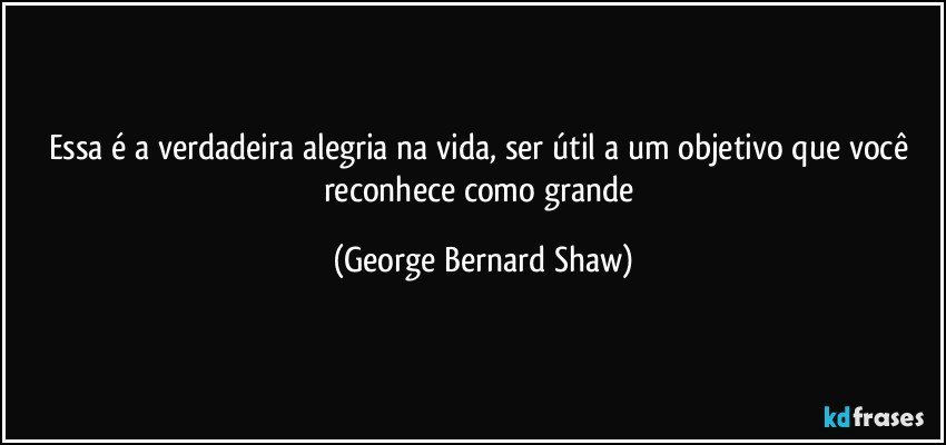 Essa é a verdadeira alegria na vida, ser útil a um objetivo que você reconhece como grande (George Bernard Shaw)