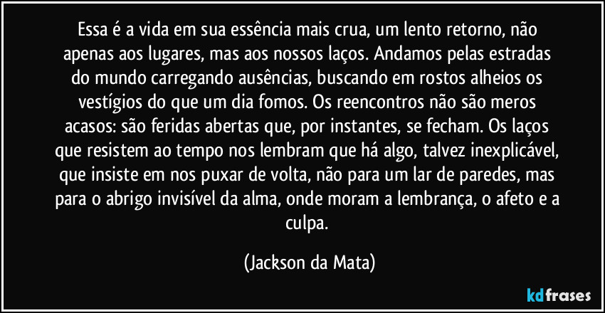 Essa é a vida  em sua essência mais crua, um lento retorno, não apenas aos lugares, mas aos nossos laços. Andamos pelas estradas do mundo carregando ausências, buscando em rostos alheios os vestígios do que um dia fomos. Os reencontros não são meros acasos: são feridas abertas que, por instantes, se fecham. Os laços que resistem ao tempo nos lembram que há algo, talvez inexplicável, que insiste em nos puxar de volta, não para um lar de paredes, mas para o abrigo invisível da alma, onde moram a lembrança, o afeto e a culpa. (Jackson da Mata)