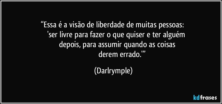 “Essa é a visão de liberdade de muitas pessoas: 
          'ser livre para fazer o que quiser e ter alguém
              depois, para assumir quando as coisas
                                     derem errado.'” (Darlrymple)