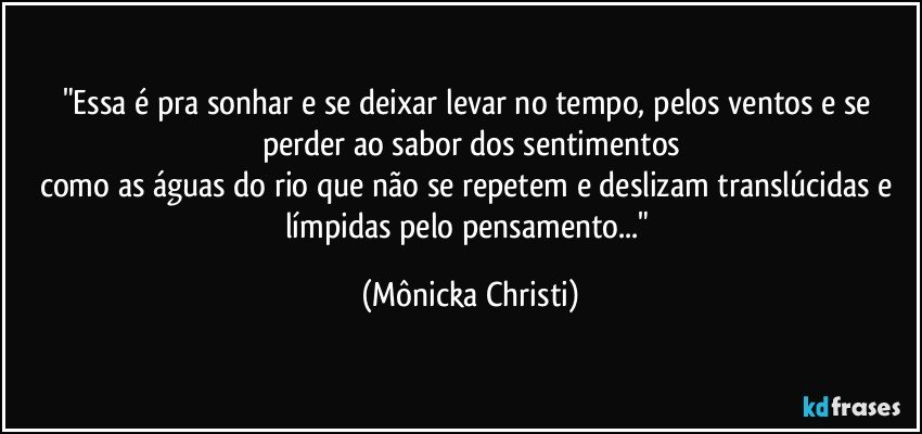 "Essa é pra sonhar e se deixar levar no tempo, pelos ventos e se perder ao sabor dos sentimentos
como as águas do rio que não se repetem e deslizam translúcidas e límpidas pelo pensamento..." (Mônicka Christi)