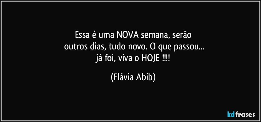 Essa é uma NOVA semana,  serão
 outros dias, tudo novo. O que passou...
 já foi, viva o  HOJE !!! (Flávia Abib)