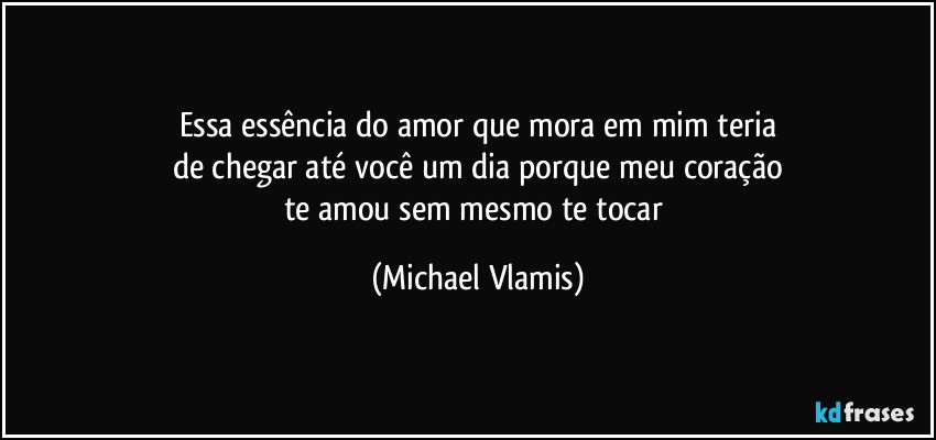 Essa essência do amor que mora em mim teria
de chegar até você um dia porque meu coração
te amou sem mesmo te tocar (Michael Vlamis)