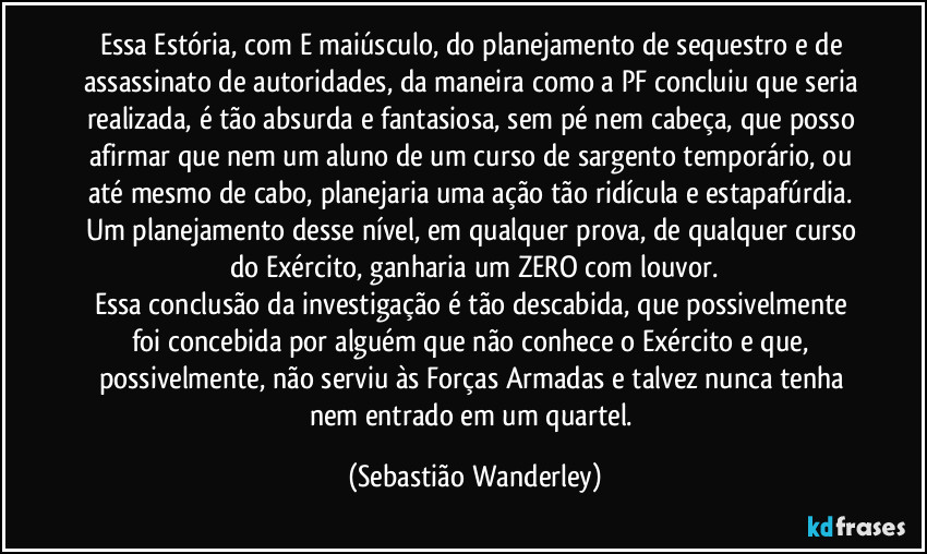 Essa Estória, com E maiúsculo, do planejamento de sequestro e de assassinato de autoridades, da maneira como a PF concluiu que seria realizada, é tão absurda e fantasiosa, sem pé nem cabeça, que posso afirmar que nem um aluno de um curso de sargento temporário, ou até mesmo de cabo, planejaria uma ação tão ridícula e estapafúrdia. 
Um planejamento desse nível, em qualquer prova, de qualquer curso do Exército, ganharia um ZERO com louvor.
Essa conclusão da investigação é tão descabida, que possivelmente foi concebida por alguém que não conhece o Exército e que, possivelmente, não serviu às Forças Armadas e talvez nunca tenha nem entrado em um quartel. (Sebastião Wanderley)