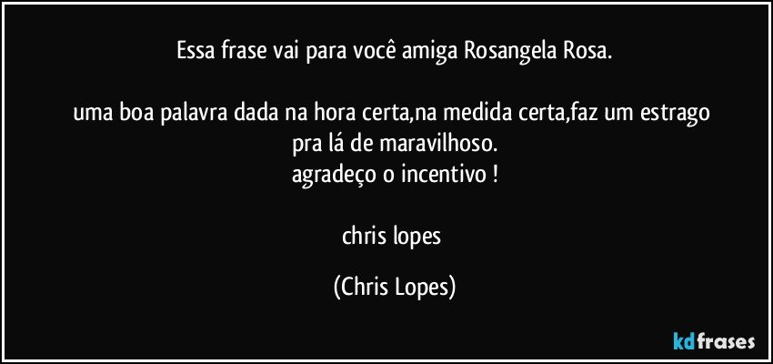 essa frase vai para você amiga Rosangela Rosa.

uma boa palavra dada na hora certa,na medida certa,faz um estrago pra lá de maravilhoso.
agradeço o incentivo !

chris lopes (Chris Lopes)