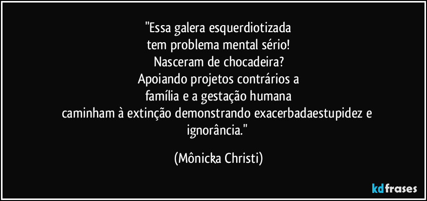 "Essa galera esquerdiotizada
tem problema mental sério!
Nasceram de chocadeira?
Apoiando projetos contrários a
família e a gestação humana
caminham à extinção demonstrando exacerbadaestupidez e ignorância." (Mônicka Christi)