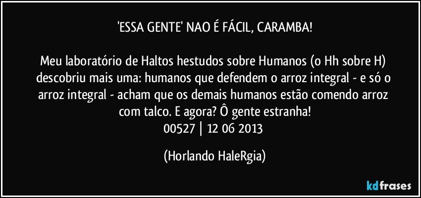 'ESSA GENTE' NAO É FÁCIL, CARAMBA!

Meu laboratório de Haltos hestudos sobre Humanos (o Hh sobre H) descobriu mais uma: humanos que defendem o arroz integral - e só o arroz integral - acham que os demais humanos estão comendo arroz com talco. E agora? Ô gente estranha!
00527 | 12/06/2013 (Horlando HaleRgia)