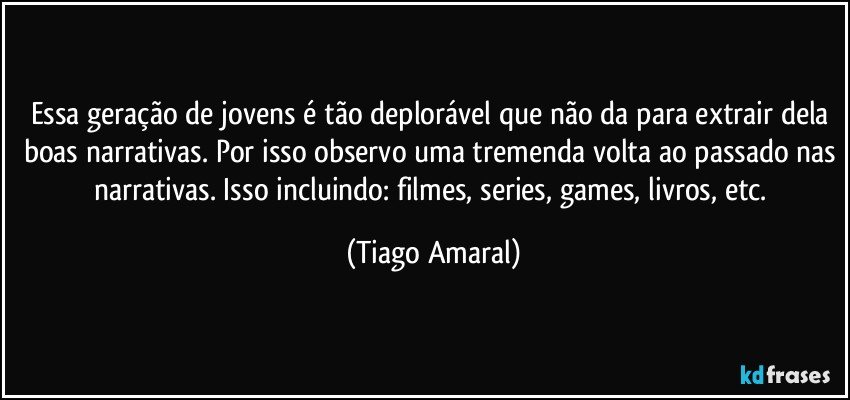 Essa geração de jovens é tão deplorável que não da para extrair dela boas narrativas. Por isso observo uma tremenda volta ao passado nas narrativas. Isso incluindo: filmes, series, games, livros, etc. (Tiago Amaral)