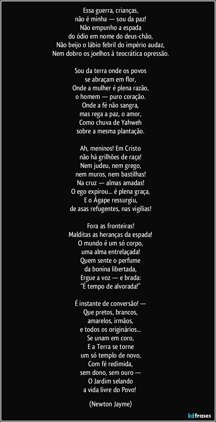 Essa guerra, crianças,
não é minha — sou da paz!
Não empunho a espada
do ódio em nome do deus-chão,
Não beijo o lábio febril do império audaz,
Nem dobro os joelhos à teocrática opressão.
Sou da terra onde os povos
se abraçam em flor,
Onde a mulher é plena razão,
o homem — puro coração.
Onde a fé não sangra,
mas rega a paz, o amor,
Como chuva de Yahweh
sobre a mesma plantação.
Ah, meninos! Em Cristo
não há grilhões de raça!
Nem judeu, nem grego,
nem muros, nem bastilhas!
Na cruz — almas amadas!
O ego expirou... é plena graça,
E o Ágape ressurgiu,
de asas refugentes, nas vigílias!
Fora as fronteiras!
Malditas as heranças da espada!
O mundo é um só corpo,
uma alma entrelaçada!
Quem sente o perfume
da bonina libertada,
Ergue a voz — e brada:
“É tempo de alvorada!”
É instante de conversão! —
Que pretos, brancos,
amarelos, irmãos,
e todos os originários...
Se unam em coro,
E a Terra se torne
um só templo de novo,
Com fé redimida,
sem dono, sem ouro —
O Jardim selando
a vida livre do Povo! (Newton Jayme)