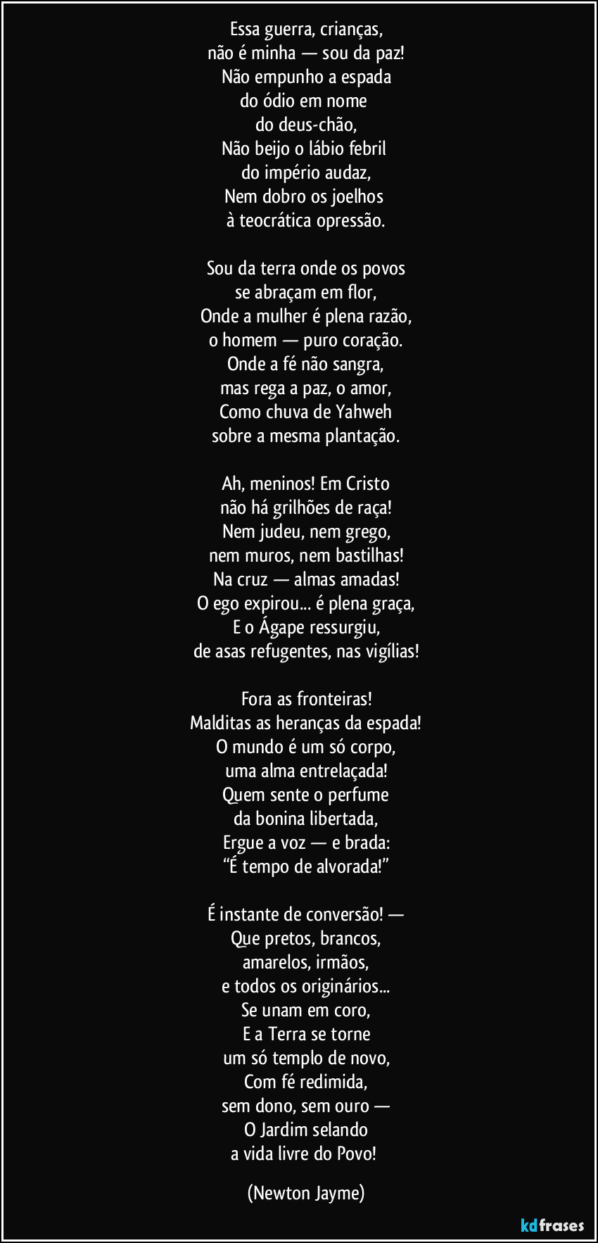Essa guerra, crianças,
não é minha — sou da paz!
Não empunho a espada
do ódio em nome
do deus-chão,
Não beijo o lábio febril
do império audaz,
Nem dobro os joelhos
à teocrática opressão.
Sou da terra onde os povos
se abraçam em flor,
Onde a mulher é plena razão,
o homem — puro coração.
Onde a fé não sangra,
mas rega a paz, o amor,
Como chuva de Yahweh
sobre a mesma plantação.
Ah, meninos! Em Cristo
não há grilhões de raça!
Nem judeu, nem grego,
nem muros, nem bastilhas!
Na cruz — almas amadas!
O ego expirou... é plena graça,
E o Ágape ressurgiu,
de asas refugentes, nas vigílias!
Fora as fronteiras!
Malditas as heranças da espada!
O mundo é um só corpo,
uma alma entrelaçada!
Quem sente o perfume
da bonina libertada,
Ergue a voz — e brada:
“É tempo de alvorada!”
É instante de conversão! —
Que pretos, brancos,
amarelos, irmãos,
e todos os originários...
Se unam em coro,
E a Terra se torne
um só templo de novo,
Com fé redimida,
sem dono, sem ouro —
O Jardim selando
a vida livre do Povo! (Newton Jayme)