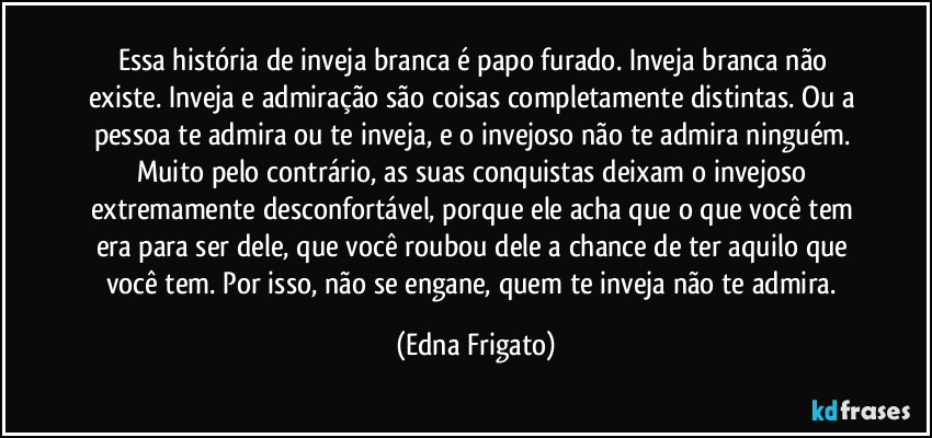 Essa história de inveja branca é papo furado. Inveja branca não existe. Inveja e admiração são coisas completamente distintas. Ou a pessoa te admira ou te inveja, e o invejoso não te admira ninguém. Muito pelo contrário, as suas conquistas deixam o invejoso extremamente desconfortável, porque ele acha que o que você tem era para ser dele, que você roubou dele a chance de ter aquilo que você  tem.  Por isso, não se engane, quem te inveja não  te admira. (Edna Frigato)