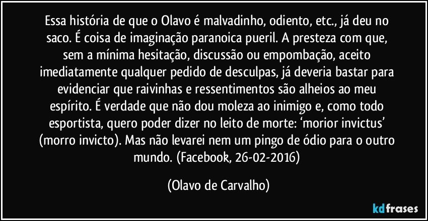 Essa história de que o Olavo é malvadinho, odiento, etc., já deu no saco. É coisa de imaginação paranoica pueril. A presteza com que, sem a mínima hesitação, discussão ou empombação, aceito imediatamente qualquer pedido de desculpas, já deveria bastar para evidenciar que raivinhas e ressentimentos são alheios ao meu espírito. É verdade que não dou moleza ao inimigo e, como todo esportista, quero poder dizer no leito de morte: ‘morior invictus’ (morro invicto). Mas não levarei nem um pingo de ódio para o outro mundo. (Facebook, 26-02-2016) (Olavo de Carvalho)