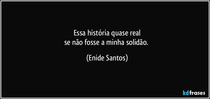 Essa história quase real
se não fosse a minha solidão. (Enide Santos)