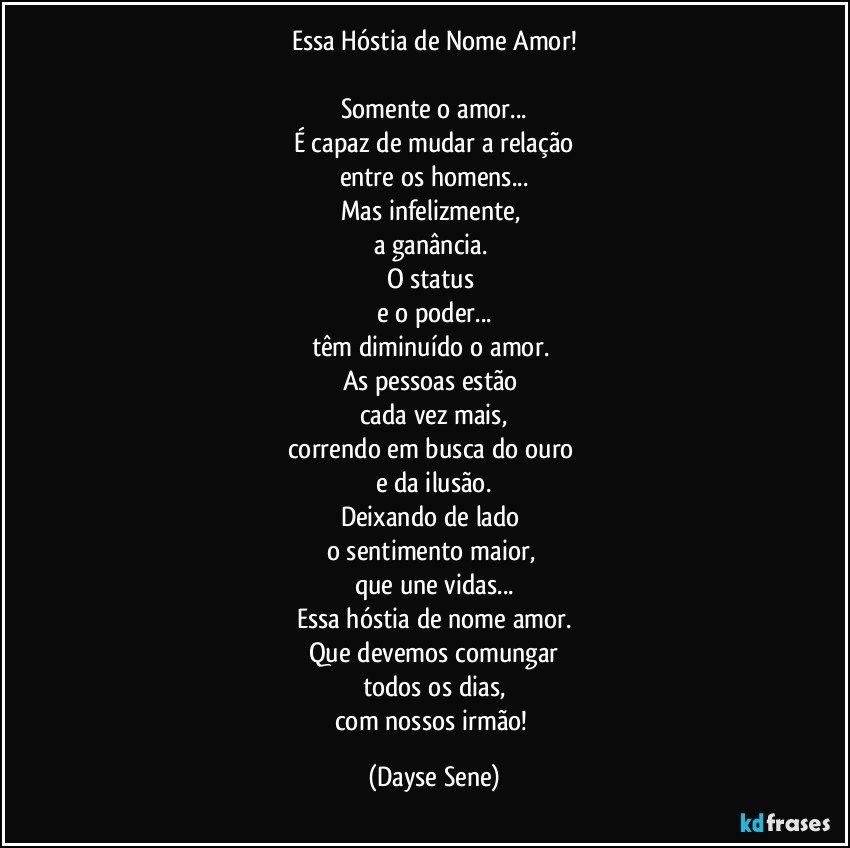 Essa Hóstia de Nome Amor!

Somente o amor...
É capaz de mudar a relação
entre os homens...
Mas infelizmente, 
a ganância. 
O status 
e o poder...
têm diminuído o amor. 
As pessoas estão 
cada vez mais,
correndo em busca do ouro 
e da ilusão.
Deixando de lado 
o sentimento maior, 
que une vidas...
Essa hóstia de nome amor.
Que devemos comungar
todos os dias,
com nossos irmão! (Dayse Sene)