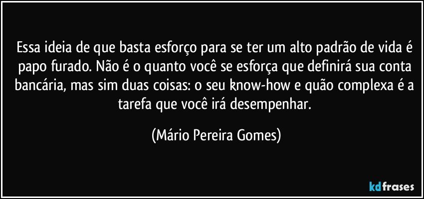 Essa ideia de que basta esforço para se ter um alto padrão de vida é papo furado. Não é o quanto você se esforça que definirá sua conta bancária, mas sim duas coisas: o seu know-how e quão complexa é a tarefa que você irá desempenhar. (Mário Pereira Gomes)