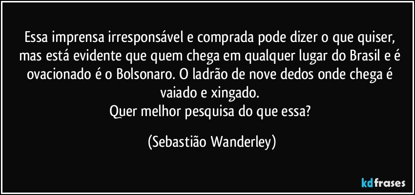 Essa imprensa irresponsável e comprada pode dizer o que quiser, mas está evidente que quem chega em qualquer lugar do Brasil e é ovacionado é o Bolsonaro. O ladrão de nove dedos onde chega é vaiado e xingado. 
Quer melhor pesquisa do que essa? (Sebastião Wanderley)