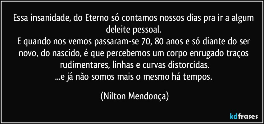 Essa insanidade, do Eterno só contamos nossos dias pra ir a algum deleite pessoal. 
E quando nos vemos passaram-se 70, 80 anos e só diante do ser novo, do nascido, é que percebemos um corpo enrugado traços rudimentares, linhas e curvas distorcidas.
...e já não somos mais o mesmo há tempos. (Nilton Mendonça)