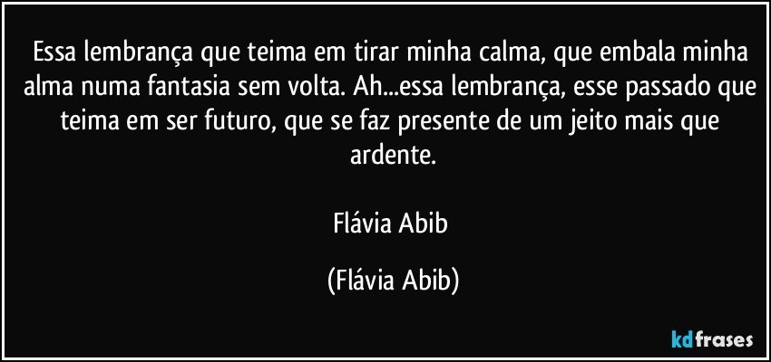 Essa lembrança que teima em tirar minha calma, que embala minha alma numa fantasia sem volta. Ah...essa lembrança, esse passado que teima em ser futuro, que se faz presente de um jeito mais que ardente.

Flávia Abib (Flávia Abib)