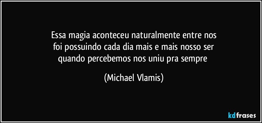 Essa magia aconteceu naturalmente entre nos
foi possuindo cada dia mais e mais nosso ser
quando percebemos nos uniu pra sempre (Michael Vlamis)