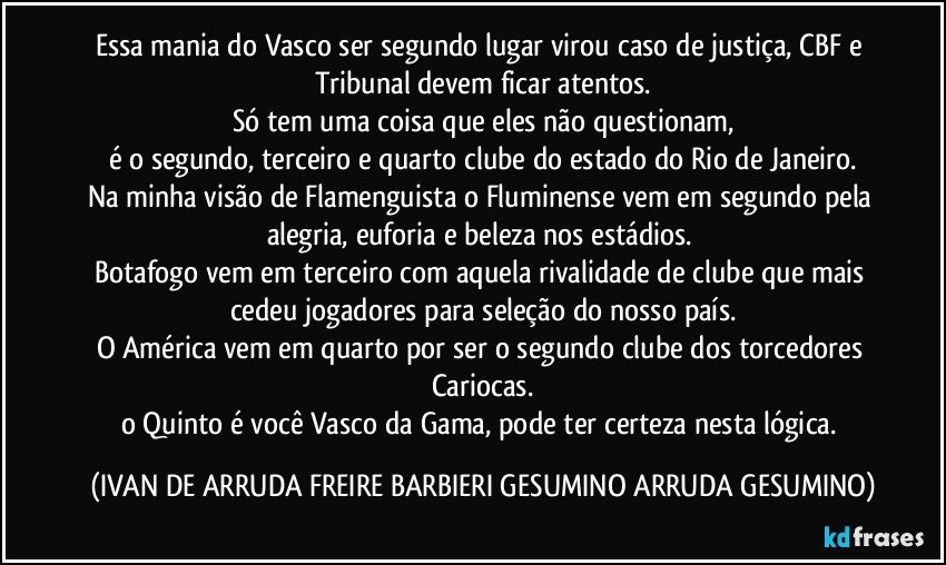 Essa mania do Vasco ser segundo lugar virou caso de justiça, CBF e Tribunal devem ficar atentos.
Só tem uma coisa que eles não questionam,
é o segundo, terceiro e quarto clube do estado do Rio de Janeiro.
Na minha visão de Flamenguista o Fluminense vem em segundo pela alegria, euforia e beleza nos estádios.
Botafogo vem em terceiro com aquela rivalidade de clube que mais cedeu jogadores para seleção do nosso país.
O América vem em quarto por ser o segundo clube dos torcedores Cariocas.
o Quinto é você Vasco da Gama, pode ter certeza nesta lógica. (IVAN DE ARRUDA FREIRE BARBIERI GESUMINO ARRUDA GESUMINO)