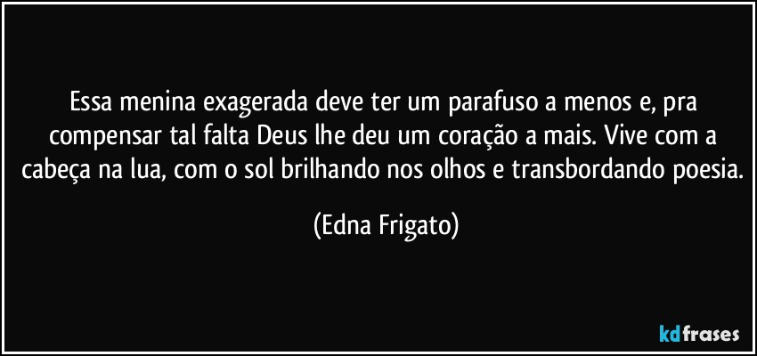 Essa menina exagerada deve ter um parafuso a menos e, pra compensar tal falta Deus lhe deu um coração a mais. Vive com a cabeça na lua, com o sol brilhando nos olhos e transbordando poesia. (Edna Frigato)