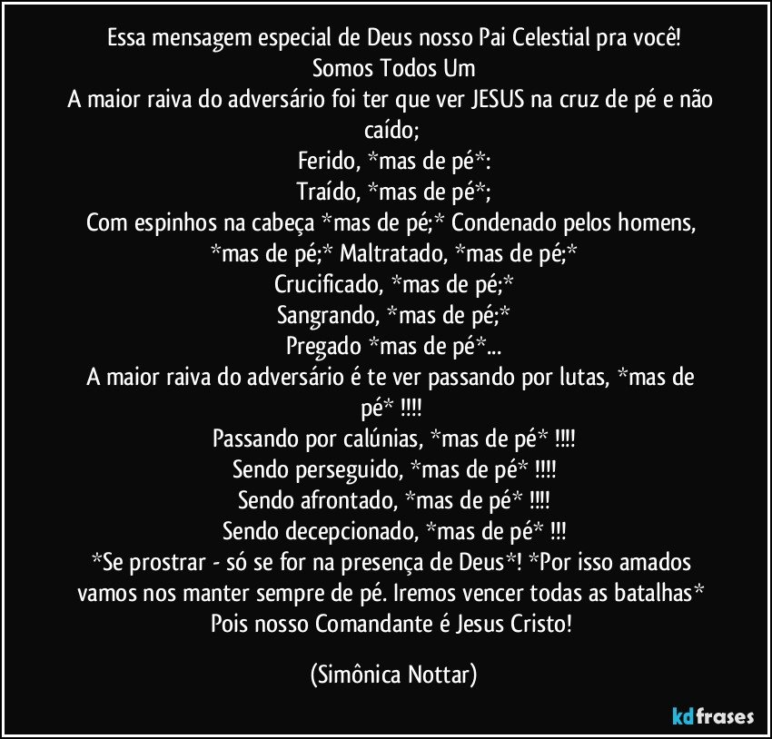 Essa mensagem especial de Deus nosso Pai Celestial pra você!
Somos Todos Um
A maior raiva do adversário foi ter que ver JESUS na cruz de pé e não caído; 
Ferido, *mas de pé*:
Traído, *mas de pé*;
Com espinhos na cabeça *mas de pé;* Condenado pelos homens, *mas de pé;* Maltratado, *mas de pé;*
Crucificado, *mas de pé;*
Sangrando, *mas de pé;*
Pregado *mas de pé*...
A maior raiva do  adversário é te ver passando por lutas, *mas de pé* !!! 
Passando por calúnias, *mas de pé* !!!
Sendo perseguido, *mas de pé* !!!
Sendo afrontado, *mas de pé*  !!!
Sendo  decepcionado, *mas de pé*  !!!
*Se prostrar - só se for na presença de Deus*! *Por isso amados vamos nos manter sempre de pé. Iremos vencer todas as batalhas* Pois nosso Comandante é Jesus Cristo! (Simônica Nottar)