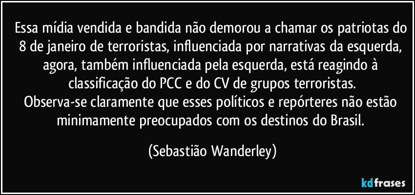 Essa mídia vendida e bandida não demorou a chamar os patriotas do 8 de janeiro de terroristas, influenciada por narrativas da esquerda, agora, também influenciada pela esquerda, está reagindo à classificação do PCC e do CV de grupos terroristas.
Observa-se claramente que esses políticos e repórteres não estão minimamente preocupados com os destinos do Brasil. (Sebastião Wanderley)