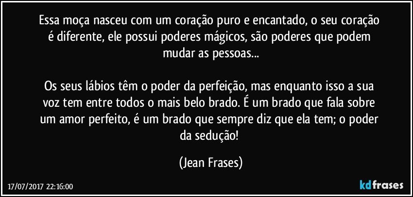 Essa moça nasceu com um coração puro e encantado, o seu coração é diferente, ele possui poderes mágicos, são poderes que podem mudar as pessoas...

Os seus lábios têm o poder da perfeição, mas enquanto isso a sua voz tem entre todos o mais belo brado. É um brado que fala sobre um amor perfeito, é um brado que sempre diz que ela tem; o poder da sedução! (Jean Frases)