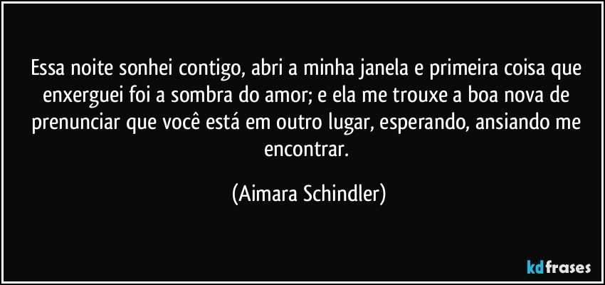 Essa noite sonhei contigo, abri a minha janela e primeira coisa que enxerguei foi a sombra do amor;  e ela me trouxe a boa nova de prenunciar que você está em outro lugar, esperando, ansiando me encontrar. (Aimara Schindler)