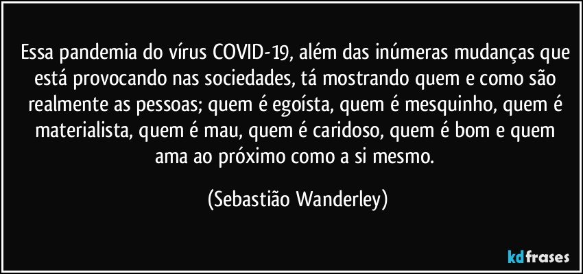 Essa pandemia do vírus COVID-19, além das inúmeras mudanças que está provocando nas sociedades, tá mostrando quem e como são realmente as pessoas; quem é egoísta, quem é mesquinho, quem é materialista, quem é mau, quem é caridoso, quem é bom e quem ama ao próximo como a si mesmo. (Sebastião Wanderley)