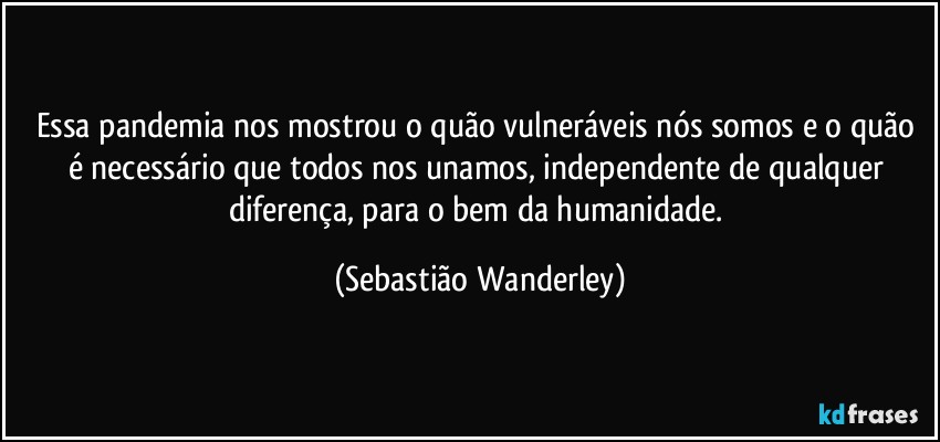 Essa pandemia nos mostrou o quão vulneráveis nós somos e o quão é necessário que todos nos unamos, independente de qualquer diferença, para o bem da humanidade. (Sebastião Wanderley)