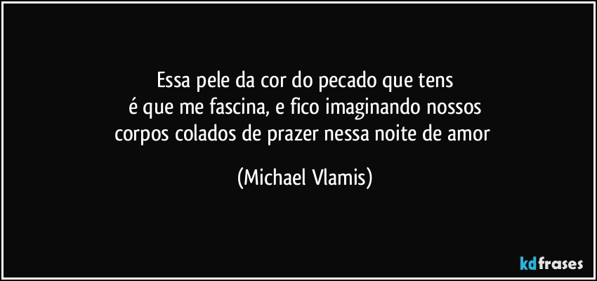 Essa pele da cor do pecado que tens
é que me fascina, e fico imaginando nossos
corpos colados de prazer nessa noite de amor (Michael Vlamis)