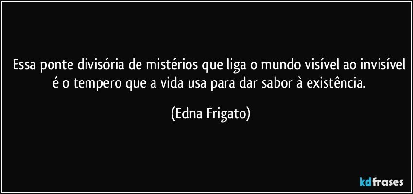 Essa ponte divisória de mistérios que liga o mundo visível ao invisível é o tempero que a vida usa para dar sabor à existência. (Edna Frigato)