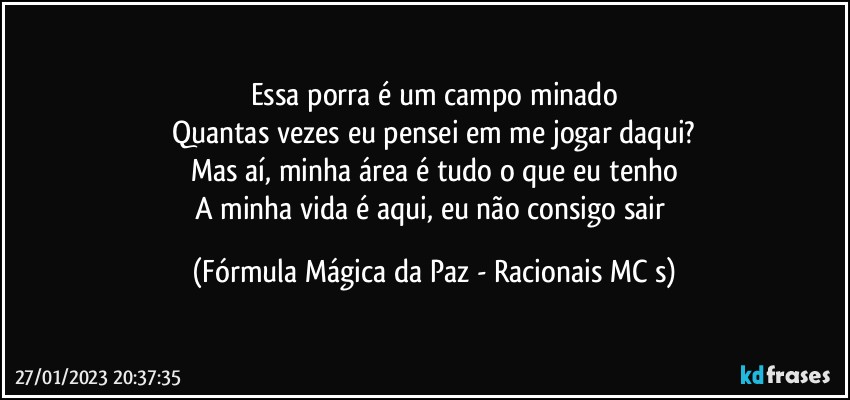 Essa porra é um campo minado
Quantas vezes eu pensei em me jogar daqui?
Mas aí, minha área é tudo o que eu tenho
A minha vida é aqui, eu não consigo sair (Fórmula Mágica da Paz - Racionais MC s)