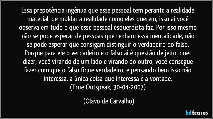 Essa prepotência ingênua que esse pessoal tem perante a realidade material, de moldar a realidade como eles querem, isso aí você observa em tudo o que esse pessoal esquerdista faz. Por isso mesmo não se pode esperar de pessoas que tenham essa mentalidade, não se pode esperar que consigam distinguir o verdadeiro do falso. Porque para ele o verdadeiro e o falso aí é questão de jeito, quer dizer, você virando de um lado e virando do outro, você consegue fazer com que o falso fique verdadeiro, e pensando bem isso não interessa, a única coisa que interessa é a vontade. 
(True Outspeak, 30-04-2007) (Olavo de Carvalho)