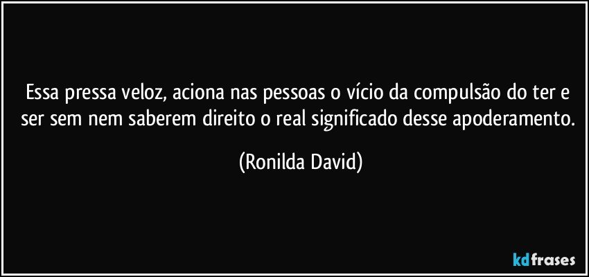 Essa pressa veloz, aciona nas pessoas o vício da compulsão do ter e ser sem nem saberem direito o real significado desse apoderamento. (Ronilda David)