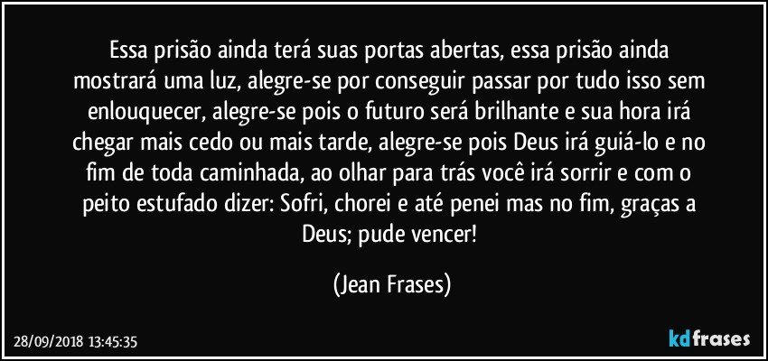 Essa prisão ainda terá suas portas abertas, essa prisão ainda mostrará uma luz, alegre-se por conseguir passar por tudo isso sem enlouquecer, alegre-se pois o futuro será brilhante e sua hora irá chegar mais cedo ou mais tarde, alegre-se pois Deus irá guiá-lo e no fim de toda caminhada, ao olhar para trás você irá sorrir e com o peito estufado dizer: Sofri, chorei e até penei mas no fim, graças a Deus; pude vencer! (Jean Frases)