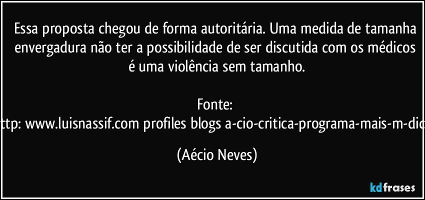 Essa proposta chegou de forma autoritária. Uma medida de tamanha envergadura não ter a possibilidade de ser discutida com os médicos é uma violência sem tamanho.

Fonte: http://www.luisnassif.com/profiles/blogs/a-cio-critica-programa-mais-m-dicos (Aécio Neves)