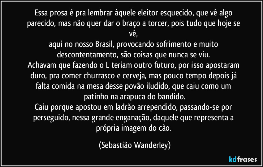 Essa prosa é pra lembrar àquele eleitor esquecido, que vê algo parecido, mas não quer dar o braço a torcer, pois tudo que hoje se vê, 
aqui no nosso Brasil, provocando sofrimento e muito descontentamento, são coisas que nunca se viu. 
Achavam que fazendo o L teriam outro futuro, por isso apostaram duro, pra comer churrasco e cerveja, mas pouco tempo depois já falta comida na mesa desse povão iludido, que caiu como um patinho na arapuca do bandido.
Caiu porque apostou em ladrão  arrependido, passando-se por perseguido, nessa grande enganação, daquele que representa a própria imagem do cão. (Sebastião Wanderley)